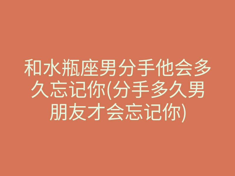 和水瓶座男分手他会多久忘记你(分手多久男朋友才会忘记你)