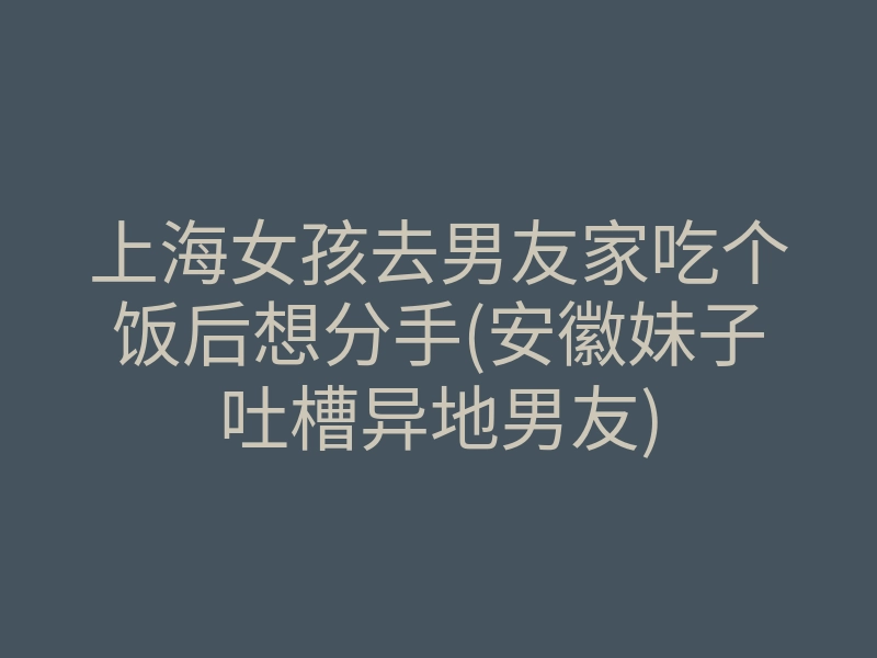 上海女孩去男友家吃个饭后想分手(安徽妹子吐槽异地男友)