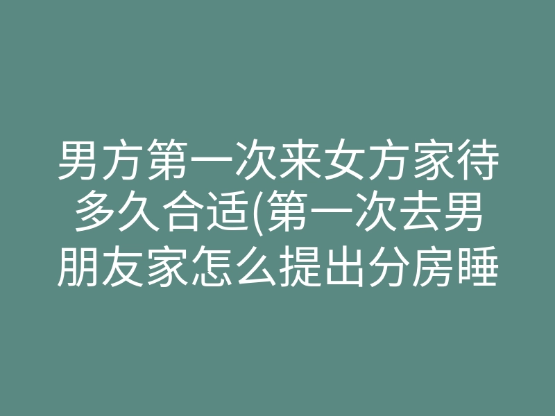 男方第一次来女方家待多久合适(第一次去男朋友家怎么提出分房睡)