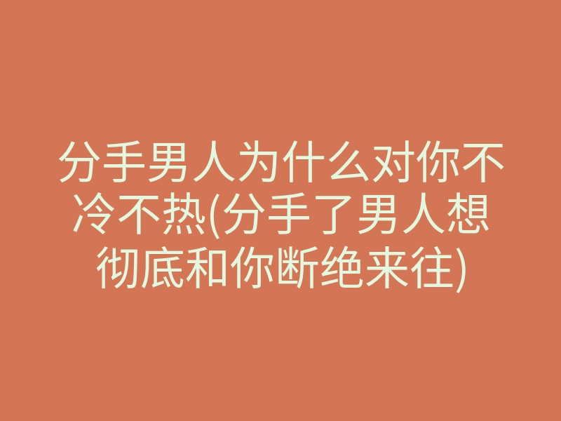 分手男人为什么对你不冷不热(分手了男人想彻底和你断绝来往)