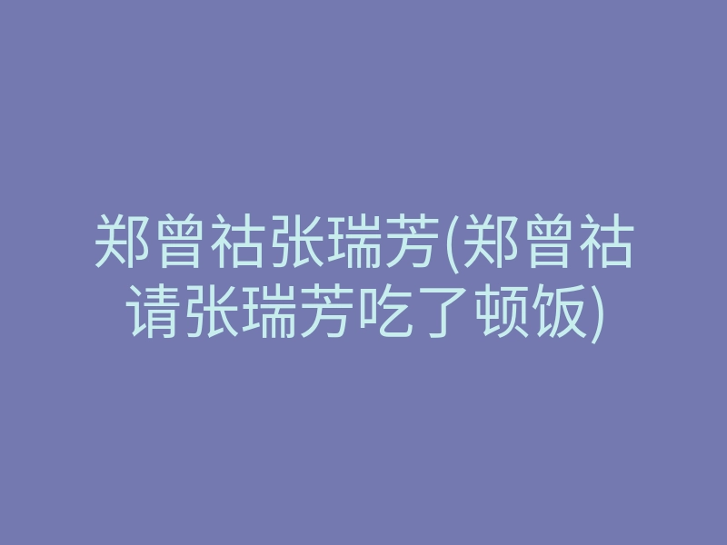 郑曾祜张瑞芳(郑曾祜请张瑞芳吃了顿饭)