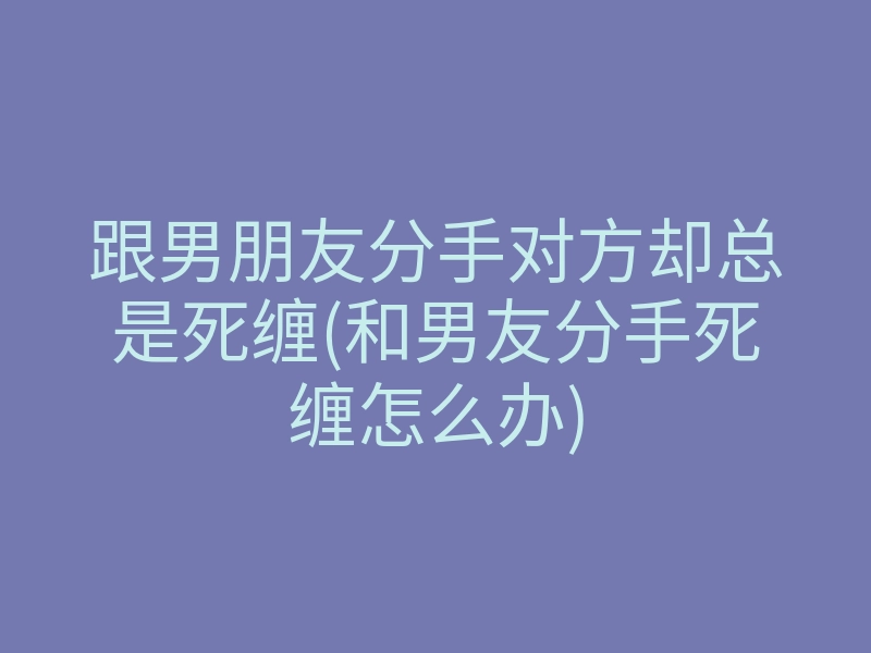 跟男朋友分手对方却总是死缠(和男友分手死缠怎么办)