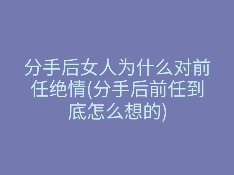 分手后女人为什么对前任绝情(分手后前任到底怎么想的)