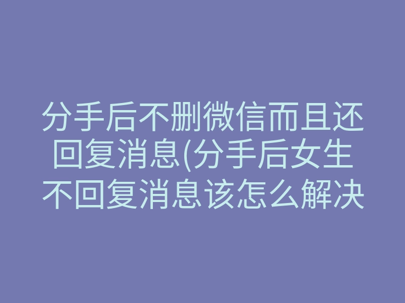 分手后不删微信而且还回复消息(分手后女生不回复消息该怎么解决)