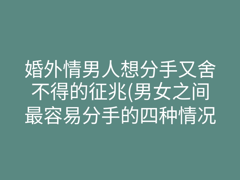 婚外情男人想分手又舍不得的征兆(男女之间最容易分手的四种情况)