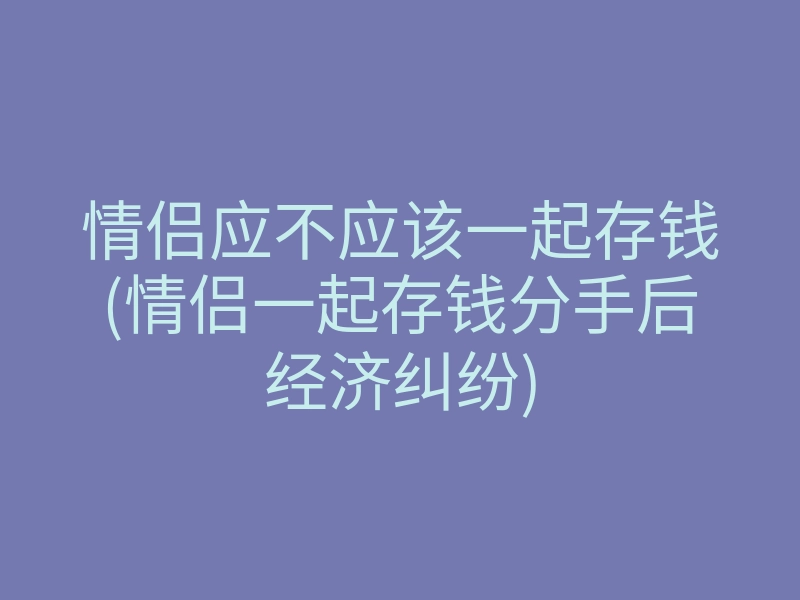 情侣应不应该一起存钱(情侣一起存钱分手后经济纠纷)