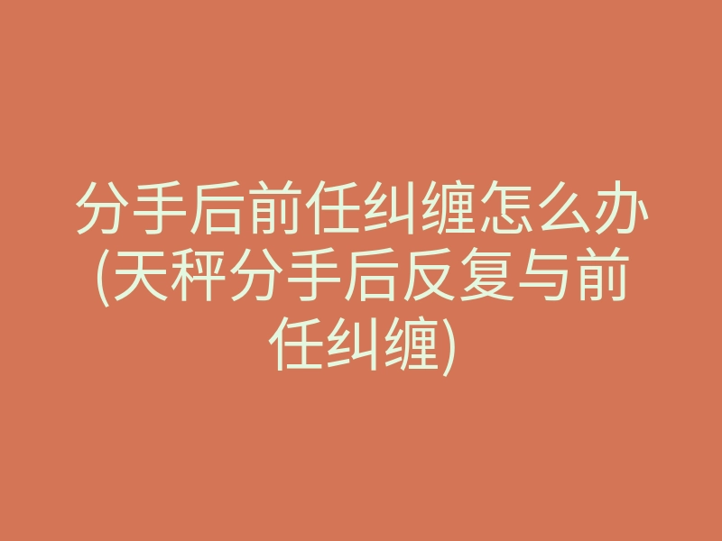 分手后前任纠缠怎么办(天秤分手后反复与前任纠缠)