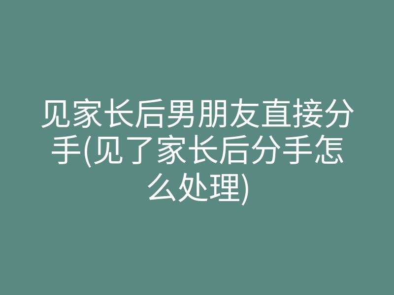 见家长后男朋友直接分手(见了家长后分手怎么处理)