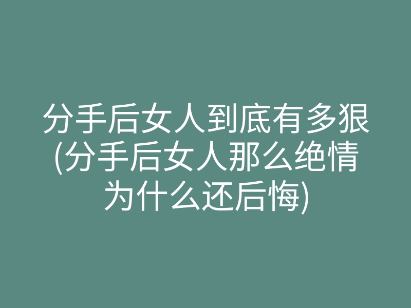 分手后女人到底有多狠(分手后女人那么绝情为什么还后悔)