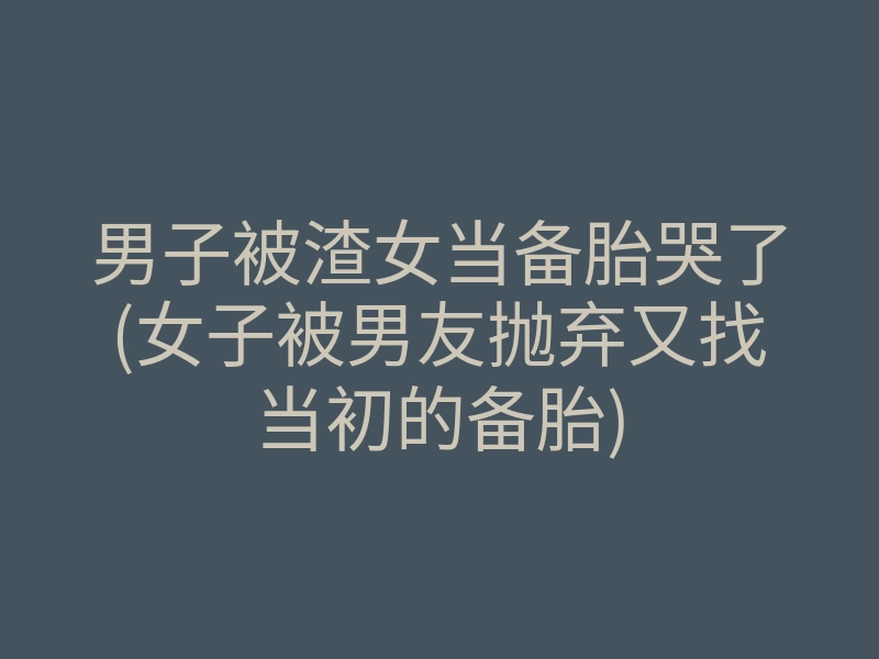 男子被渣女当备胎哭了(女子被男友抛弃又找当初的备胎)