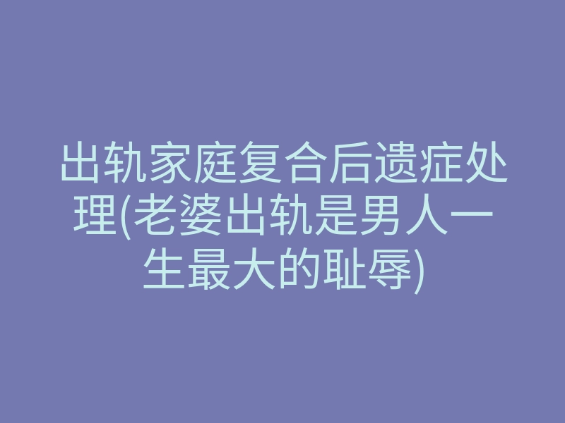 出轨家庭复合后遗症处理(老婆出轨是男人一生最大的耻辱)
