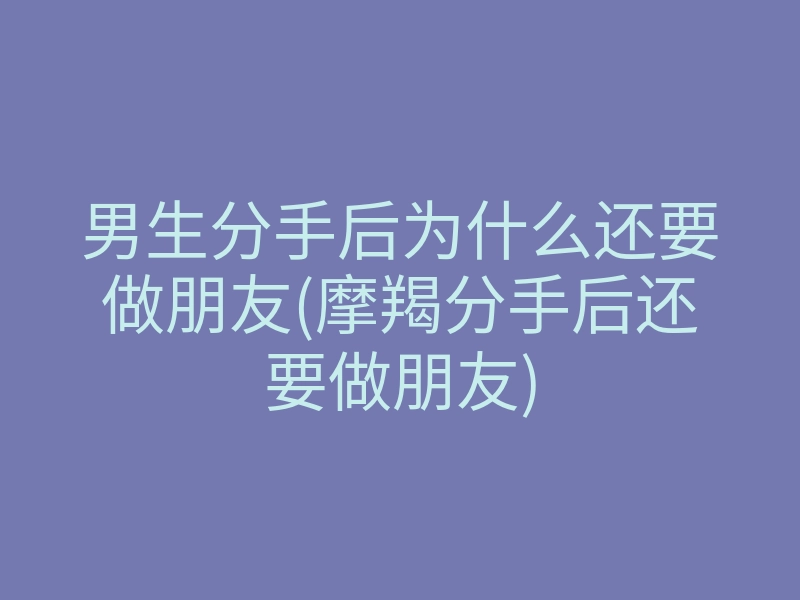 男生分手后为什么还要做朋友(摩羯分手后还要做朋友)