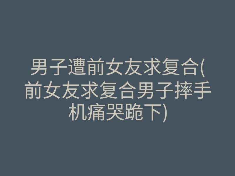 男子遭前女友求复合(前女友求复合男子摔手机痛哭跪下)