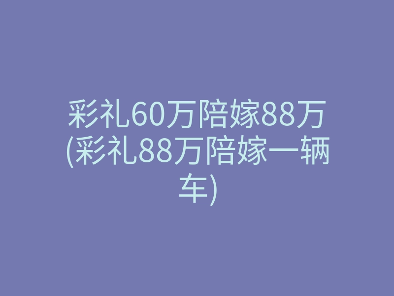 彩礼60万陪嫁88万(彩礼88万陪嫁一辆车)