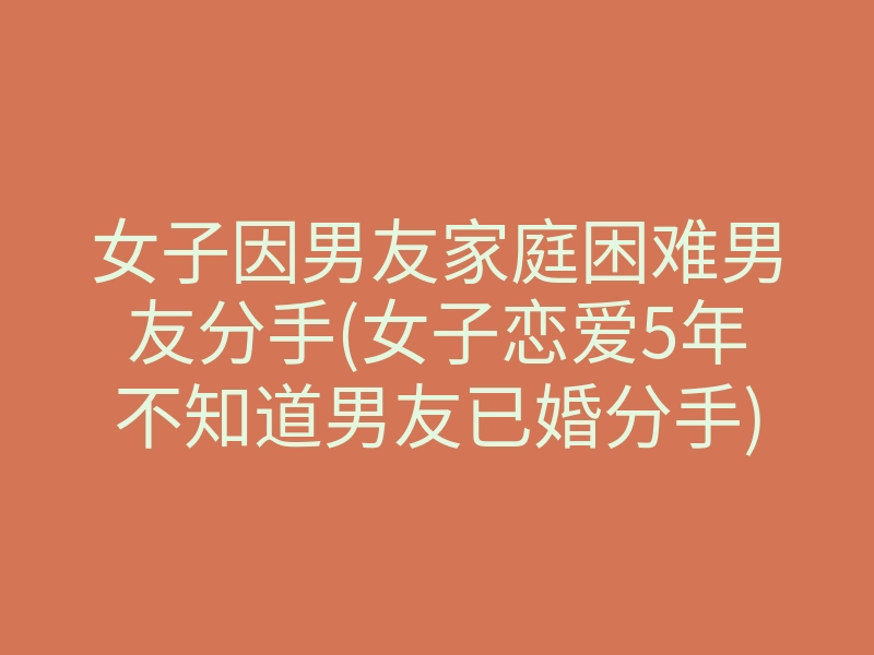 女子因男友家庭困难男友分手(女子恋爱5年不知道男友已婚分手)