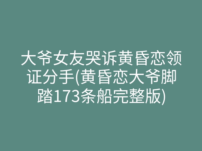 大爷女友哭诉黄昏恋领证分手(黄昏恋大爷脚踏173条船完整版)