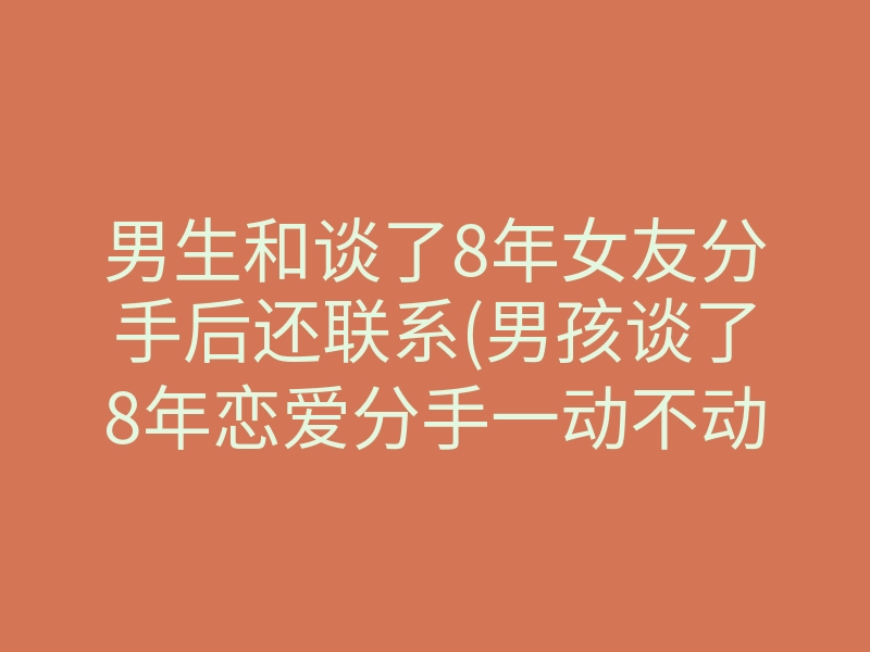 男生和谈了8年女友分手后还联系(男孩谈了8年恋爱分手一动不动)