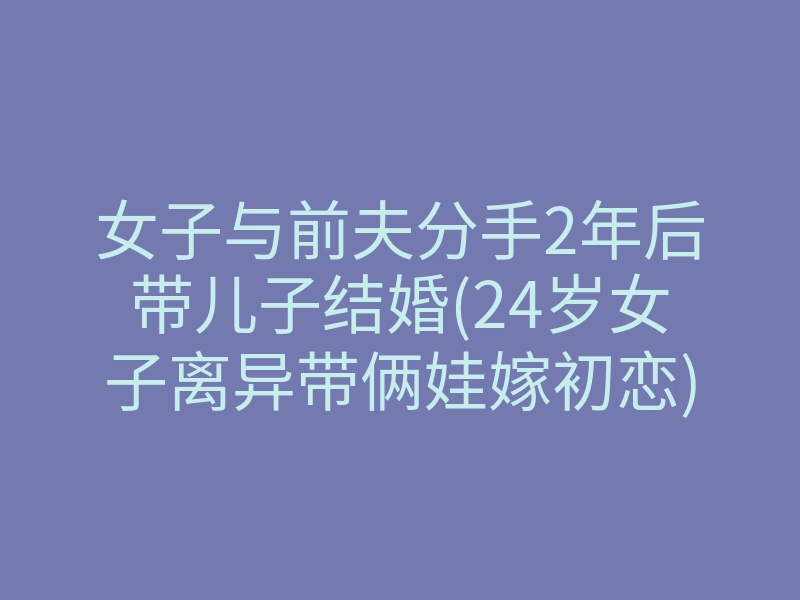 女子与前夫分手2年后带儿子结婚(24岁女子离异带俩娃嫁初恋)