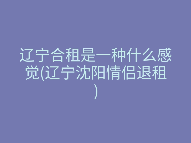 辽宁合租是一种什么感觉(辽宁沈阳情侣退租)