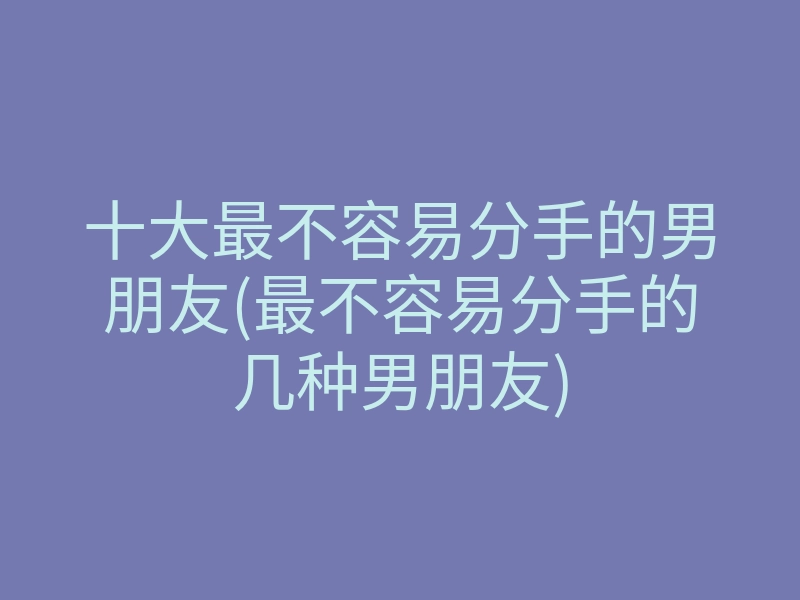 十大最不容易分手的男朋友(最不容易分手的几种男朋友)