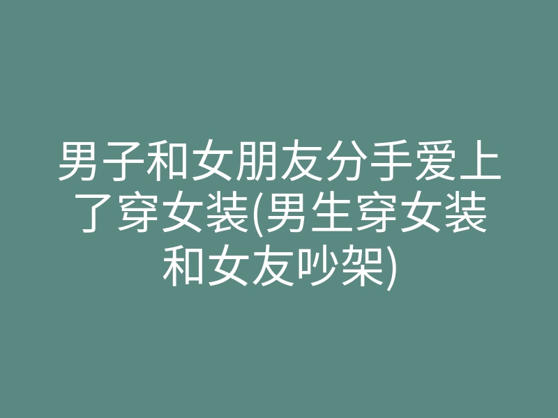 男子和女朋友分手爱上了穿女装(男生穿女装和女友吵架)