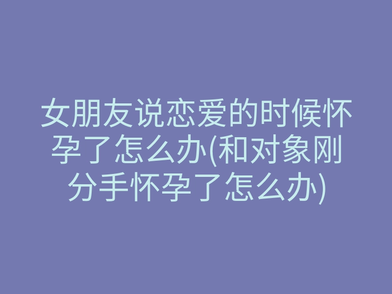 女朋友说恋爱的时候怀孕了怎么办(和对象刚分手怀孕了怎么办)