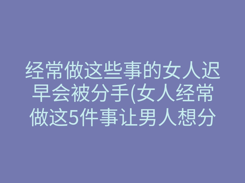 经常做这些事的女人迟早会被分手(女人经常做这5件事让男人想分手)