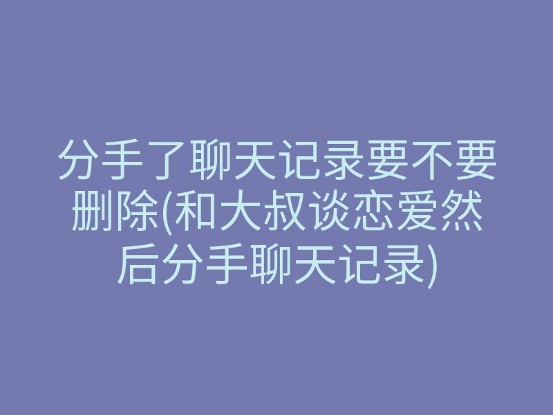 分手了聊天记录要不要删除(和大叔谈恋爱然后分手聊天记录)