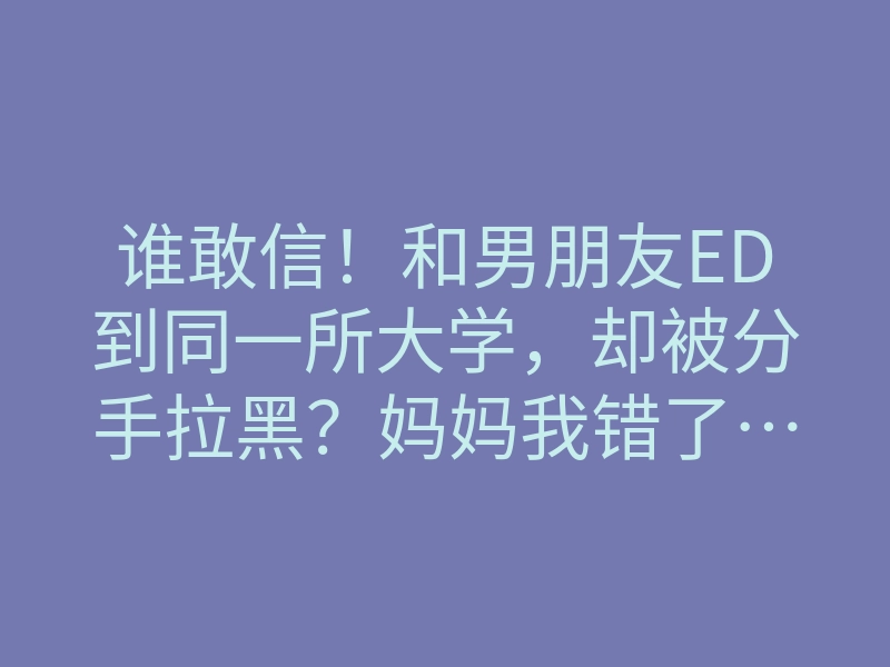 谁敢信!和男朋友ED到同一所大学,却被分手拉黑?妈妈我错了……