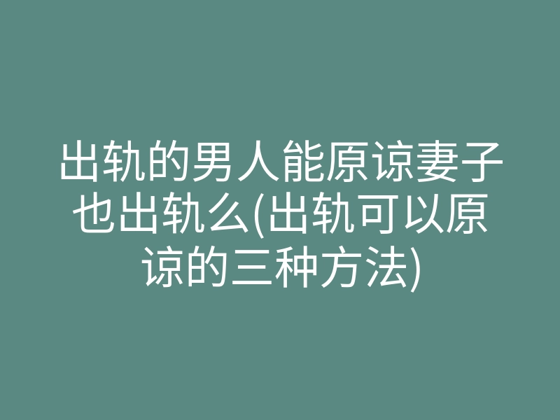 出轨的男人能原谅妻子也出轨么(出轨可以原谅的三种方法)