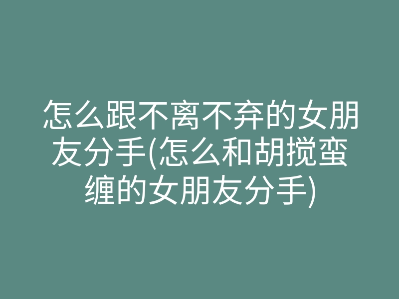 怎么跟不离不弃的女朋友分手(怎么和胡搅蛮缠的女朋友分手)
