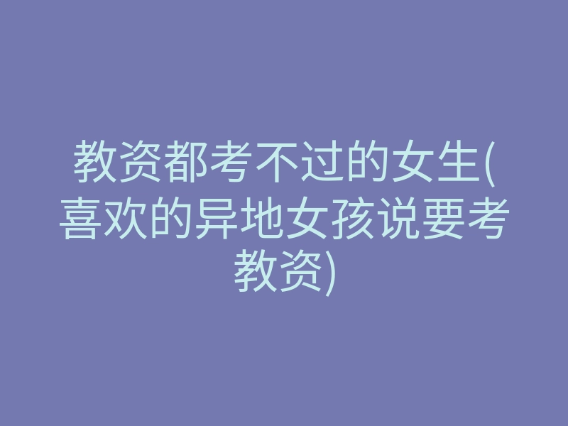 教资都考不过的女生(喜欢的异地女孩说要考教资)