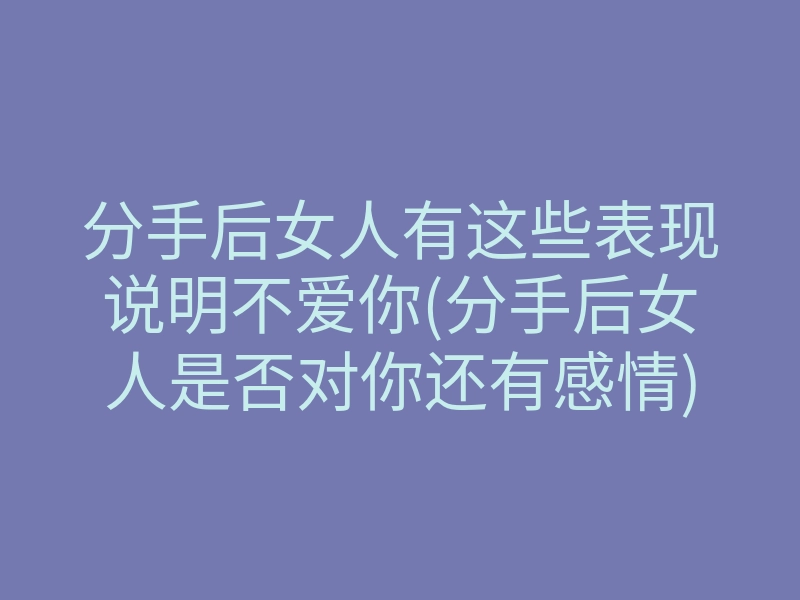 分手后女人有这些表现说明不爱你(分手后女人是否对你还有感情)