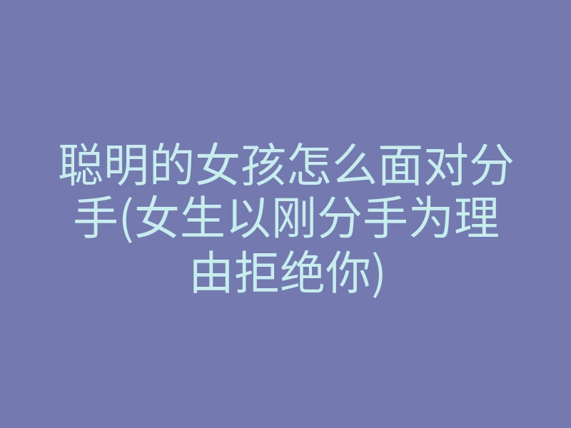 聪明的女孩怎么面对分手(女生以刚分手为理由拒绝你)