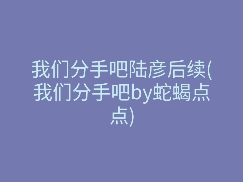 我们分手吧陆彦后续(我们分手吧by蛇蝎点点)