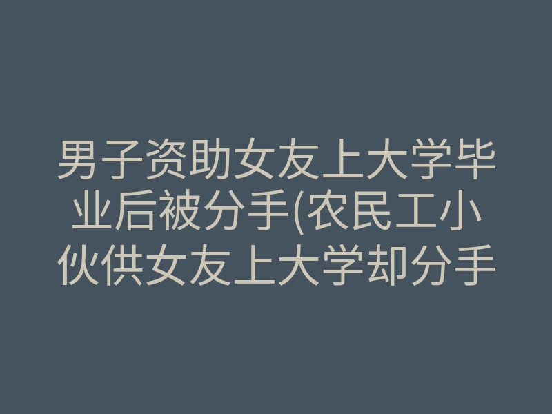 男子资助女友上大学毕业后被分手(农民工小伙供女友上大学却分手)