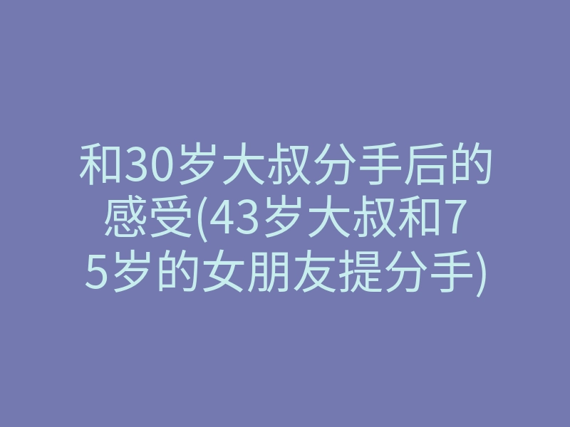 和30岁大叔分手后的感受(43岁大叔和75岁的女朋友提分手)