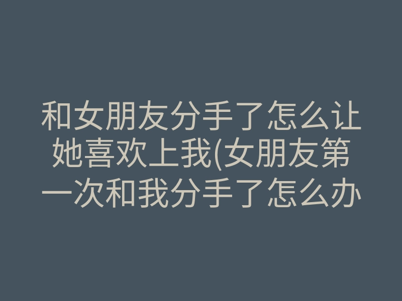 和女朋友分手了怎么让她喜欢上我(女朋友第一次和我分手了怎么办)