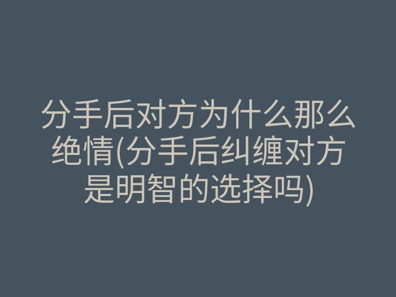 分手后对方为什么那么绝情(分手后纠缠对方是明智的选择吗)