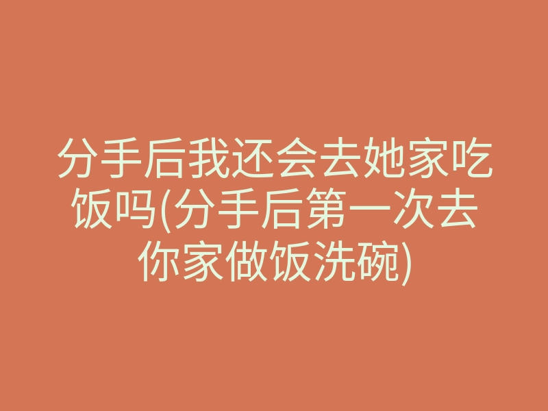 分手后我还会去她家吃饭吗(分手后第一次去你家做饭洗碗)