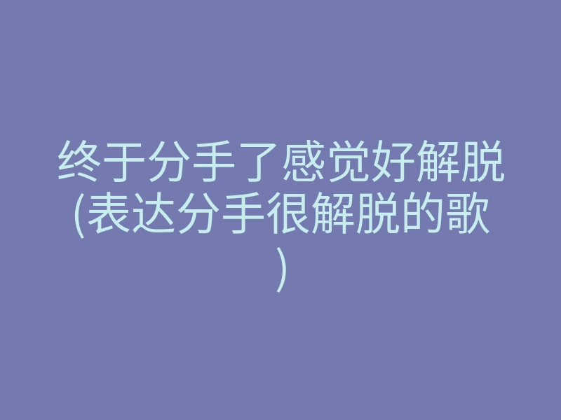 终于分手了感觉好解脱(表达分手很解脱的歌)