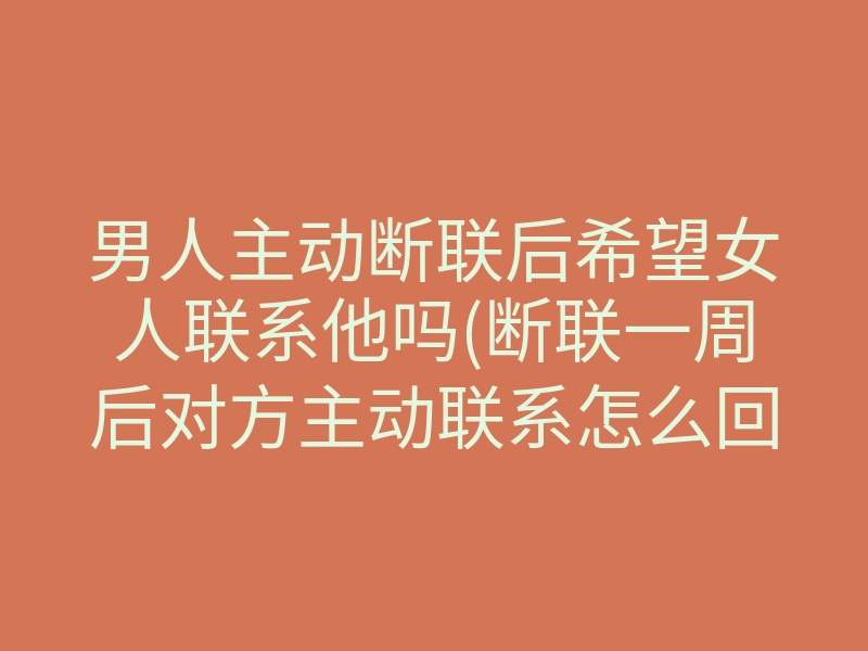 男人主动断联后希望女人联系他吗(断联一周后对方主动联系怎么回复)