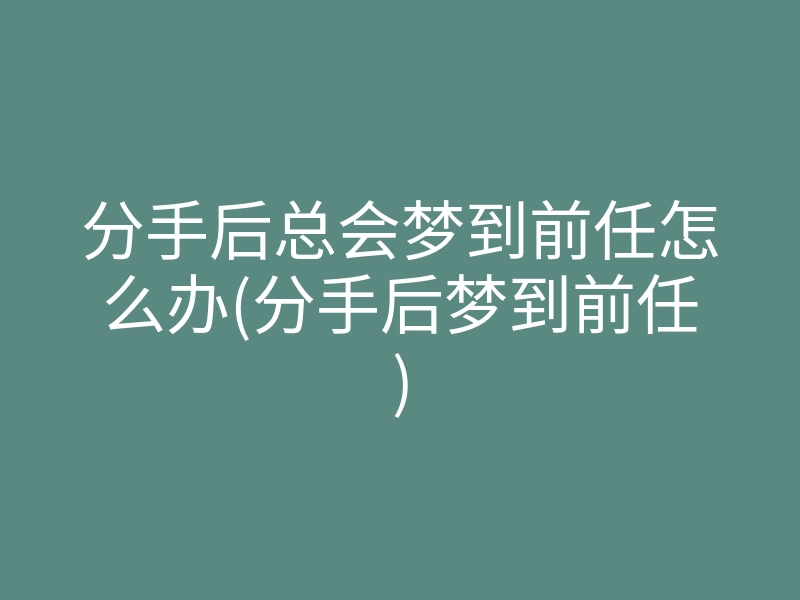 分手后总会梦到前任怎么办(分手后梦到前任)