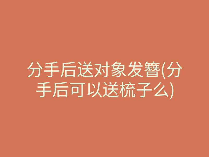分手后送对象发簪(分手后可以送梳子么)