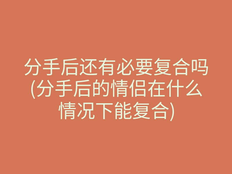 分手后还有必要复合吗(分手后的情侣在什么情况下能复合)