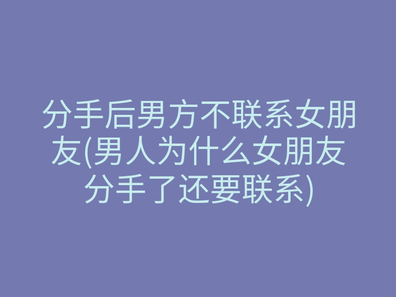 分手后男方不联系女朋友(男人为什么女朋友分手了还要联系)