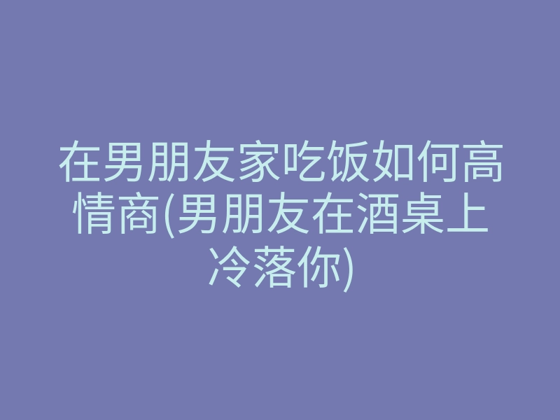 在男朋友家吃饭如何高情商(男朋友在酒桌上冷落你)