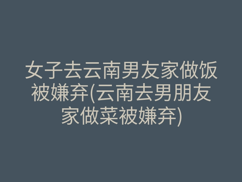 女子去云南男友家做饭被嫌弃(云南去男朋友家做菜被嫌弃)