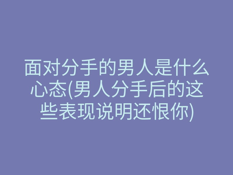 面对分手的男人是什么心态(男人分手后的这些表现说明还恨你)
