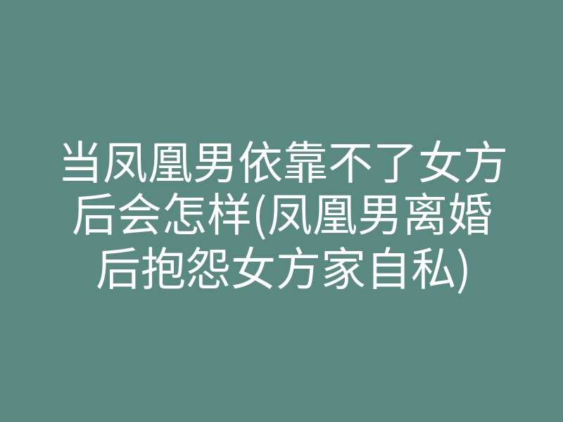 当凤凰男依靠不了女方后会怎样(凤凰男离婚后抱怨女方家自私)